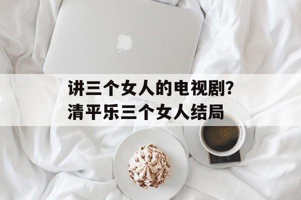 讲三个女人的电视剧？清平乐三个女人结局-第1张图片-