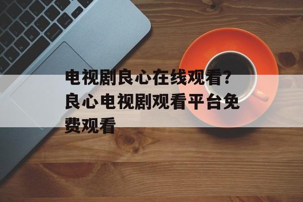 电视剧良心在线观看？良心电视剧观看平台免费观看-第1张图片-