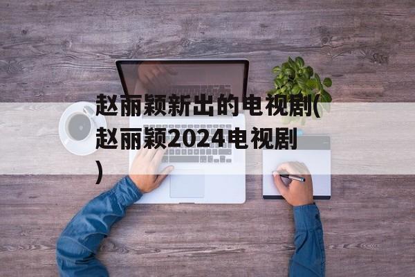 赵丽颖新出的电视剧(赵丽颖2024电视剧)-第1张图片-
