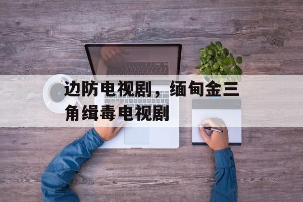 边防电视剧，缅甸金三角缉毒电视剧-第1张图片-