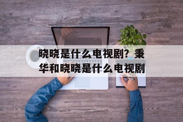 晓晓是什么电视剧？秉华和晓晓是什么电视剧-第1张图片-