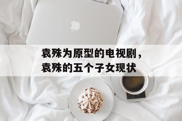 袁殊为原型的电视剧，袁殊的五个子女现状-第1张图片-