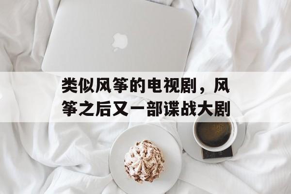 类似风筝的电视剧，风筝之后又一部谍战大剧-第1张图片-