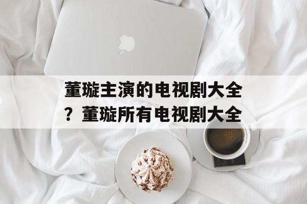 董璇主演的电视剧大全？董璇所有电视剧大全-第1张图片-