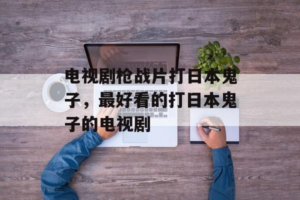 电视剧枪战片打日本鬼子，最好看的打日本鬼子的电视剧-第1张图片-