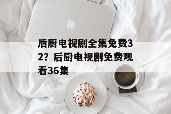 后厨电视剧全集免费32？后厨电视剧免费观看36集-第1张图片-