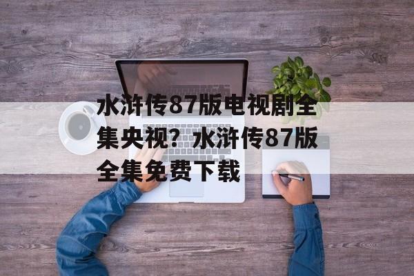 水浒传87版电视剧全集央视？水浒传87版全集免费下载-第1张图片-