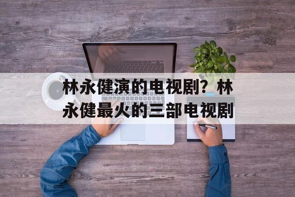 林永健演的电视剧？林永健最火的三部电视剧-第1张图片-