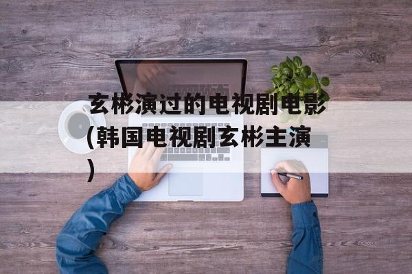玄彬演过的电视剧电影(韩国电视剧玄彬主演)-第1张图片-