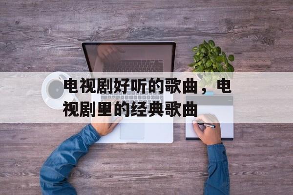 电视剧好听的歌曲，电视剧里的经典歌曲-第1张图片-