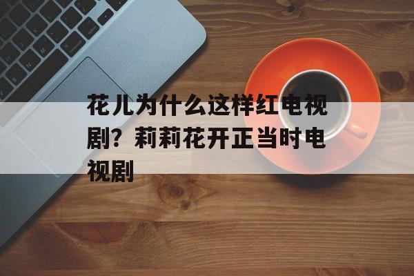 花儿为什么这样红电视剧？莉莉花开正当时电视剧-第1张图片-