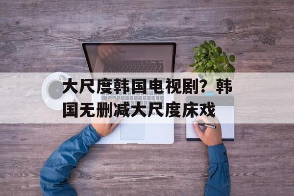 大尺度韩国电视剧？韩国无删减大尺度床戏-第1张图片-