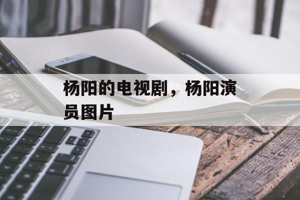 杨阳的电视剧，杨阳演员图片-第1张图片-