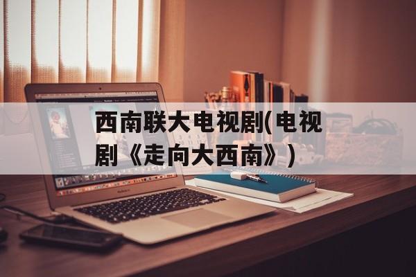 西南联大电视剧(电视剧《走向大西南》)-第1张图片-