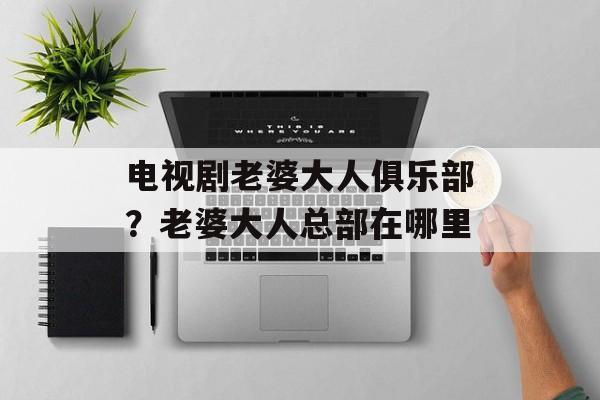 电视剧老婆大人俱乐部？老婆大人总部在哪里-第1张图片-