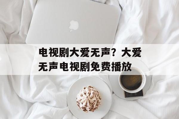 电视剧大爱无声？大爱无声电视剧免费播放-第1张图片-