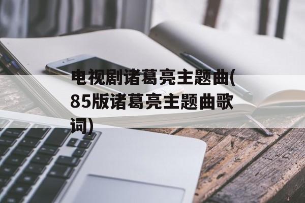 电视剧诸葛亮主题曲(85版诸葛亮主题曲歌词)-第1张图片-