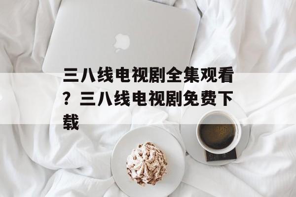 三八线电视剧全集观看？三八线电视剧免费下载-第1张图片-