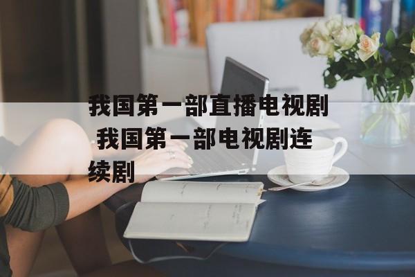我国第一部直播电视剧 我国第一部电视剧连续剧-第1张图片-