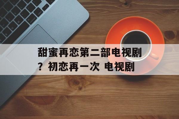 甜蜜再恋第二部电视剧？初恋再一次 电视剧-第1张图片-