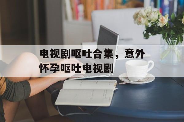 电视剧呕吐合集，意外怀孕呕吐电视剧-第1张图片-