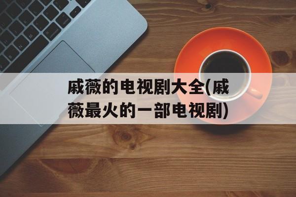 戚薇的电视剧大全(戚薇最火的一部电视剧)-第1张图片-