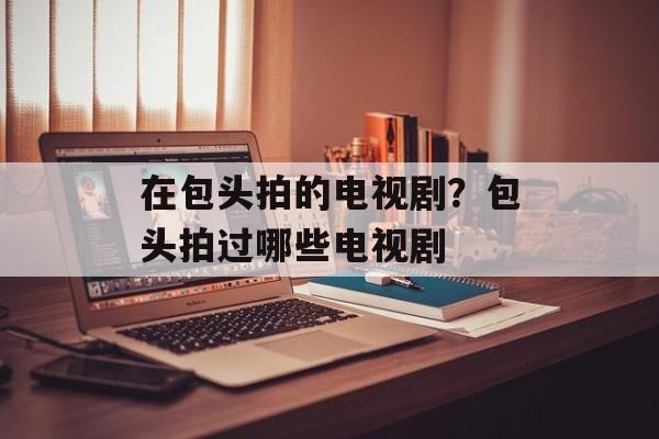 在包头拍的电视剧？包头拍过哪些电视剧-第1张图片-