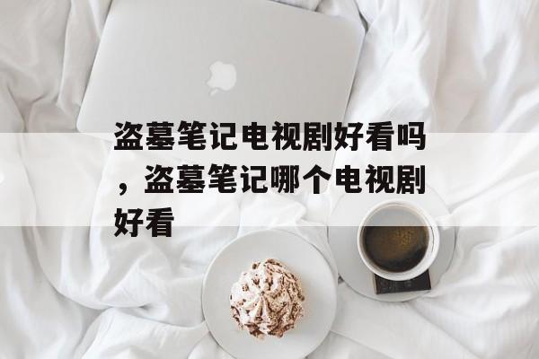 盗墓笔记电视剧好看吗，盗墓笔记哪个电视剧好看-第1张图片-