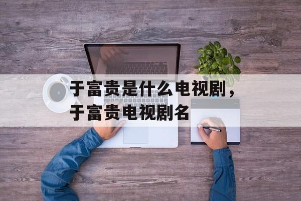 于富贵是什么电视剧，于富贵电视剧名-第1张图片-