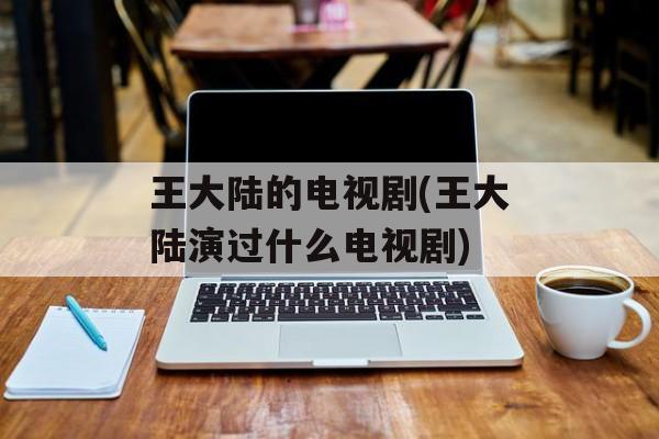 王大陆的电视剧(王大陆演过什么电视剧)-第1张图片-