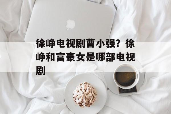徐峥电视剧曹小强？徐峥和富豪女是哪部电视剧-第1张图片-