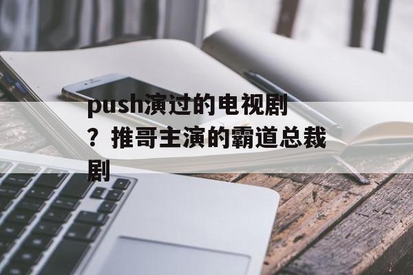 push演过的电视剧？推哥主演的霸道总裁剧-第1张图片-