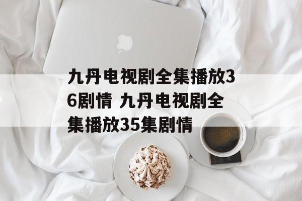 九丹电视剧全集播放36剧情 九丹电视剧全集播放35集剧情-第1张图片-