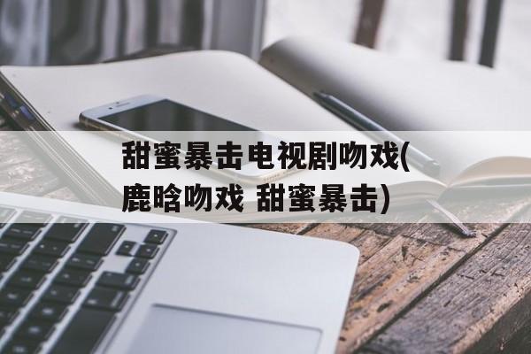 甜蜜暴击电视剧吻戏(鹿晗吻戏 甜蜜暴击)-第1张图片-