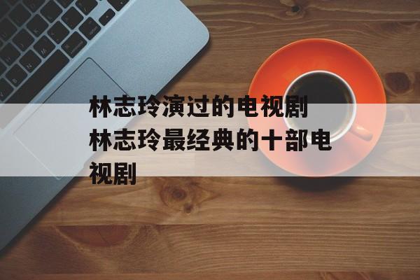 林志玲演过的电视剧 林志玲最经典的十部电视剧-第1张图片-