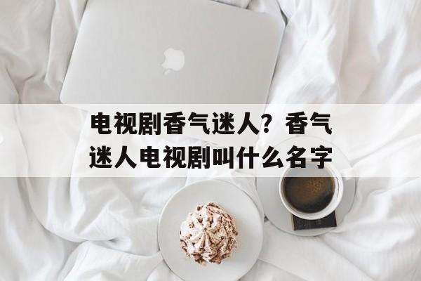 电视剧香气迷人？香气迷人电视剧叫什么名字-第1张图片-