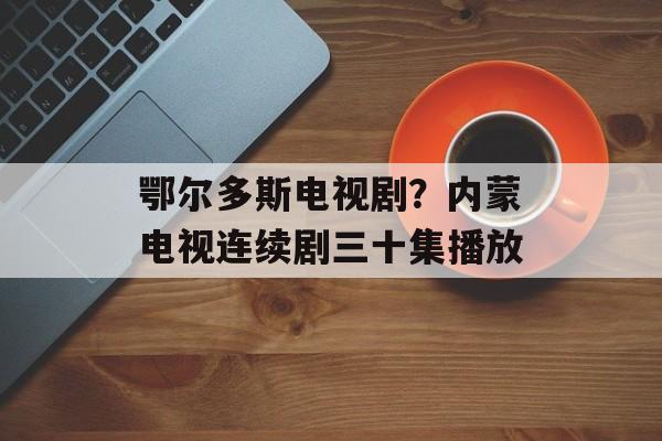 鄂尔多斯电视剧？内蒙电视连续剧三十集播放-第1张图片-