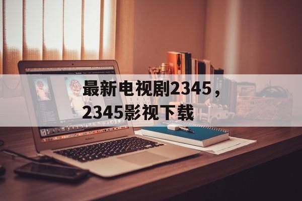 最新电视剧2345，2345影视下载-第1张图片-