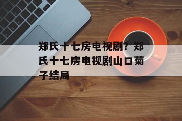 郑氏十七房电视剧？郑氏十七房电视剧山口菊子结局-第1张图片-