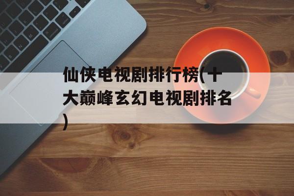 仙侠电视剧排行榜(十大巅峰玄幻电视剧排名)-第1张图片-