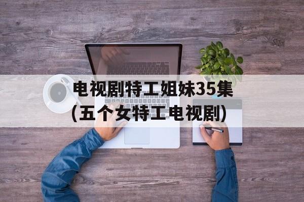电视剧特工姐妹35集(五个女特工电视剧)-第1张图片-