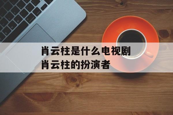肖云柱是什么电视剧 肖云柱的扮演者-第1张图片-