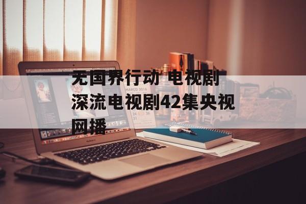 无国界行动 电视剧 深流电视剧42集央视网播-第1张图片-
