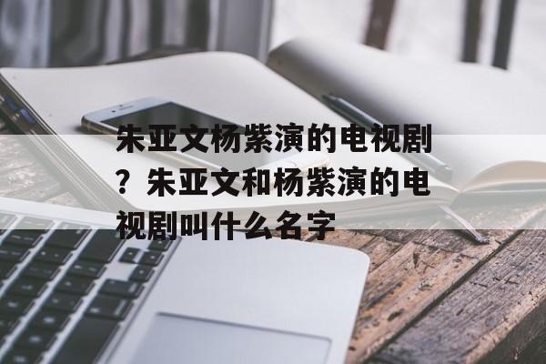 朱亚文杨紫演的电视剧？朱亚文和杨紫演的电视剧叫什么名字-第1张图片-