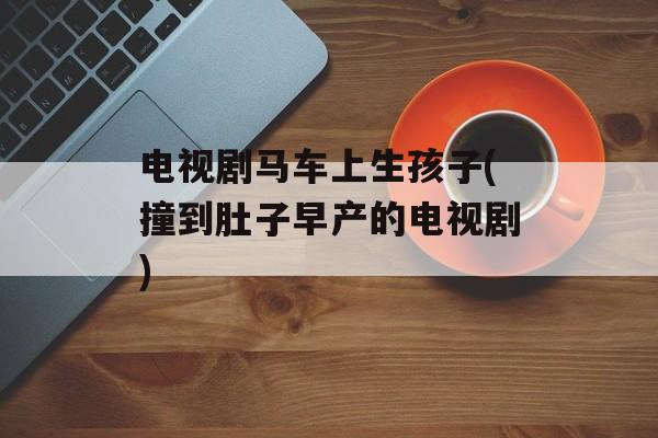 电视剧马车上生孩子(撞到肚子早产的电视剧)-第1张图片-