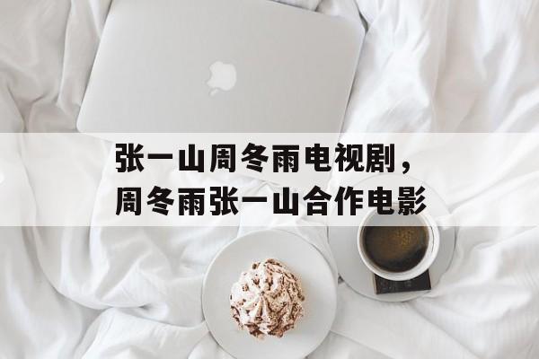 张一山周冬雨电视剧，周冬雨张一山合作电影-第1张图片-