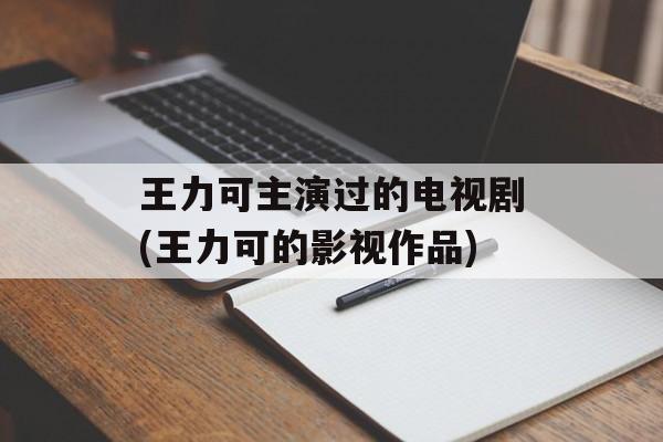 王力可主演过的电视剧(王力可的影视作品)-第1张图片-