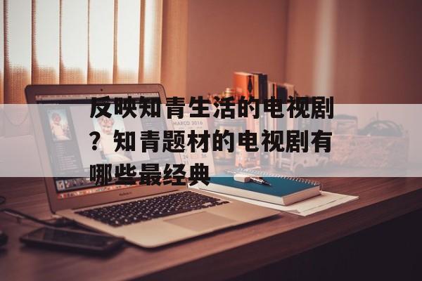 反映知青生活的电视剧？知青题材的电视剧有哪些最经典-第1张图片-