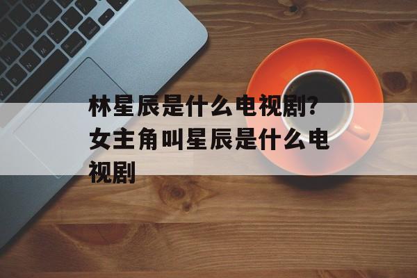 林星辰是什么电视剧？女主角叫星辰是什么电视剧-第1张图片-