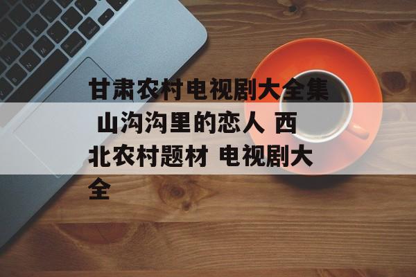 甘肃农村电视剧大全集 山沟沟里的恋人 西北农村题材 电视剧大全-第1张图片-